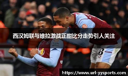 西汉姆联与维拉激战正酣比分走势引人关注